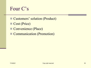 Four C’s
 Customers’ solution (Product)
 Cost (Price)
 Convenience (Place)
 Communication (Promotion)
7/19/2021 Copy right reserved 39
 