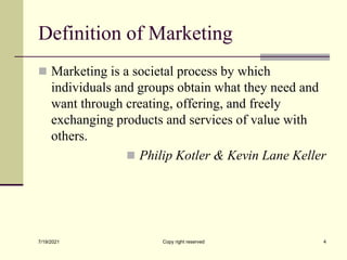 Definition of Marketing
 Marketing is a societal process by which
individuals and groups obtain what they need and
want through creating, offering, and freely
exchanging products and services of value with
others.
 Philip Kotler & Kevin Lane Keller
7/19/2021 Copy right reserved 4
 