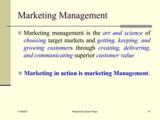 Marketing Management
 Marketing management is the art and science of
choosing target markets and getting, keeping, and
growing customers through creating, delivering,
and communicating superior customer value
 Marketing in action is marketing Management.
7/19/2021 Prepared by Gopal Thapa 51
 