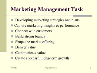 Marketing Management Task
 Developing marketing strategies and plans
 Capture marketing insights & performance
 Connect with customers
 Build strong brands
 Shape the market offering
 Deliver value
 Communicate value
 Create successful long-term growth
7/19/2021 Copy right reserved 52
 