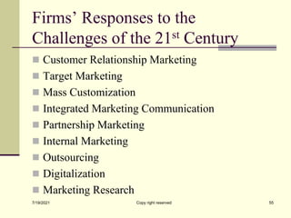 Firms’ Responses to the
Challenges of the 21st Century
 Customer Relationship Marketing
 Target Marketing
 Mass Customization
 Integrated Marketing Communication
 Partnership Marketing
 Internal Marketing
 Outsourcing
 Digitalization
 Marketing Research
7/19/2021 Copy right reserved 55
 