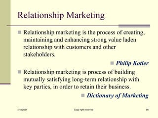 Relationship Marketing
 Relationship marketing is the process of creating,
maintaining and enhancing strong value laden
relationship with customers and other
stakeholders.
 Philip Kotler
 Relationship marketing is process of building
mutually satisfying long-term relationship with
key parties, in order to retain their business.
 Dictionary of Marketing
7/19/2021 Copy right reserved 56
 