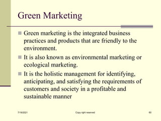 Green Marketing
 Green marketing is the integrated business
practices and products that are friendly to the
environment.
 It is also known as environmental marketing or
ecological marketing.
 It is the holistic management for identifying,
anticipating, and satisfying the requirements of
customers and society in a profitable and
sustainable manner
7/19/2021 Copy right reserved 60
 