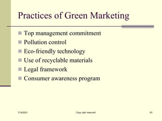 Practices of Green Marketing
 Top management commitment
 Pollution control
 Eco-friendly technology
 Use of recyclable materials
 Legal framework
 Consumer awareness program
7/19/2021 Copy right reserved 63
 