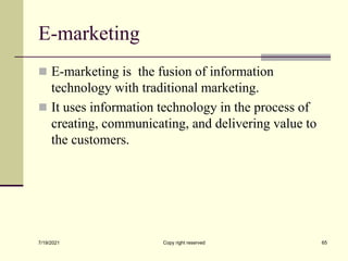 E-marketing
 E-marketing is the fusion of information
technology with traditional marketing.
 It uses information technology in the process of
creating, communicating, and delivering value to
the customers.
7/19/2021 Copy right reserved 65
 