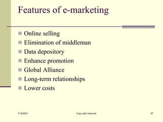 Features of e-marketing
 Online selling
 Elimination of middleman
 Data depository
 Enhance promotion
 Global Alliance
 Long-term relationships
 Lower costs
7/19/2021 Copy right reserved 67
 