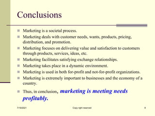 Conclusions
 Marketing is a societal process.
 Marketing deals with customer needs, wants, products, pricing,
distribution, and promotion.
 Marketing focuses on delivering value and satisfaction to customers
through products, services, ideas, etc.
 Marketing facilitates satisfying exchange relationships.
 Marketing takes place in a dynamic environment.
 Marketing is used in both for-profit and not-for-profit organizations.
 Marketing is extremely important to businesses and the economy of a
country.
 Thus, in conclusion, marketing is meeting needs
profitably.
7/19/2021 Copy right reserved 8
 