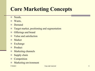 Core Marketing Concepts
 Needs,
 Wants,
 Demand
 Target market, positioning and segmentation
 Offerings and brand
 Value and satisfaction
 Market
 Exchange
 Product
 Marketing channels
 Supply chain
 Competition
 Marketing environment
7/19/2021 9
Copy right reserved
 