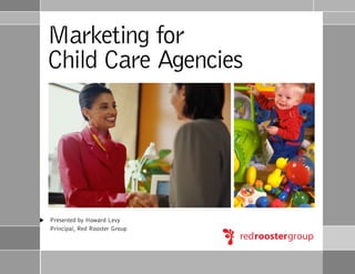 Marketing for
Child Care Agencies




Presented by Howard Levy
Principal, Red Rooster Group
 
