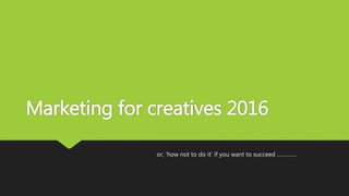 Marketing for creatives 2016
or, ‘how not to do it’ if you want to succeed ………….
 