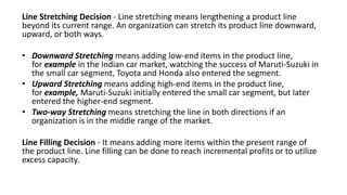 Line Stretching Decision - Line stretching means lengthening a product line
beyond its current range. An organization can stretch its product line downward,
upward, or both ways.
• Downward Stretching means adding low-end items in the product line,
for example in the Indian car market, watching the success of Maruti-Suzuki in
the small car segment, Toyota and Honda also entered the segment.
• Upward Stretching means adding high-end items in the product line,
for example, Maruti-Suzuki initially entered the small car segment, but later
entered the higher-end segment.
• Two-way Stretching means stretching the line in both directions if an
organization is in the middle range of the market.
Line Filling Decision - It means adding more items within the present range of
the product line. Line filling can be done to reach incremental profits or to utilize
excess capacity.
 