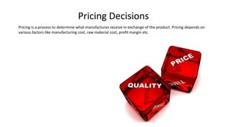Pricing Decisions
Pricing is a process to determine what manufactures receive in exchange of the product. Pricing depends on
various factors like manufacturing cost, raw material cost, profit margin etc.
 