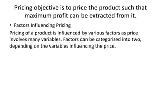 Pricing objective is to price the product such that
maximum profit can be extracted from it.
• Factors Influencing Pricing
Pricing of a product is influenced by various factors as price
involves many variables. Factors can be categorized into two,
depending on the variables influencing the price.
 