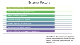 External Factors
Open or closed market
Consumer behavior for given product
Major customer negotiation
Variation in the price of supplies
Market opponent product pricing
Consideration of social condition
Price restricted as per any governing authority
External factors that influence price depend on
elements like competition in market, consumer
flexibility to purchase, government rules and
regulation, etc.
 
