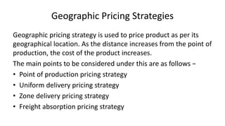 Geographic Pricing Strategies
Geographic pricing strategy is used to price product as per its
geographical location. As the distance increases from the point of
production, the cost of the product increases.
The main points to be considered under this are as follows −
• Point of production pricing strategy
• Uniform delivery pricing strategy
• Zone delivery pricing strategy
• Freight absorption pricing strategy
 