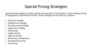 Special Pricing Strategies
Special pricing strategy is mostly used for the promotion of the product. In this strategy, pricing
is changed for a short interval of time. These strategies can be lined up as follows −
• One price strategy
• Flexible price strategy
• Flat rate pricing strategy
• Single price strategy
• Odd pricing
• Leader pricing
• High low pricing
• Resale price maintenance
• Everyday low pricing
• Price lining
 