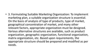 • 3. Formulating Suitable Marketing Organization: To implement
marketing plan, a suitable organization structure is essential.
On the basis of analysis of type of products, type of market,
geographical concentration of market, and many other
relevant factors, appropriate organization must be designed.
Various alternative structures are available, such as product
organization, geographic organization, functional organization,
matrix organization, etc. Based upon requirements, the
appropriate structure should be prepared and modified as per
needs.
 