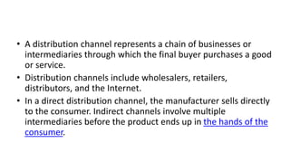 • A distribution channel represents a chain of businesses or
intermediaries through which the final buyer purchases a good
or service.
• Distribution channels include wholesalers, retailers,
distributors, and the Internet.
• In a direct distribution channel, the manufacturer sells directly
to the consumer. Indirect channels involve multiple
intermediaries before the product ends up in the hands of the
consumer.
 