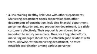 • 4. Maintaining Healthy Relations with other Departments:
Marketing department needs cooperation from other
departments of organization, including financial department,
personnel department, and production department, to satisfy
customers effectively. Their support is considered to be
important to satisfy consumers. Thus, for integrated efforts,
marketing manager should try to establish good relations with
them. Likewise, within marketing department, he must
establish coordination among various personnel
 