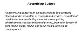 Advertising Budget
An advertising budget is an amount set aside by a company
planned for the promotion of its goods and services. Promotional
activities include conducting a market survey, getting
advertisement creatives made and printed, promotion by way of
print media, digital media, and social media, running ad
campaigns, etc.
 