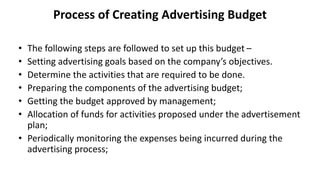 Process of Creating Advertising Budget
• The following steps are followed to set up this budget –
• Setting advertising goals based on the company’s objectives.
• Determine the activities that are required to be done.
• Preparing the components of the advertising budget;
• Getting the budget approved by management;
• Allocation of funds for activities proposed under the advertisement
plan;
• Periodically monitoring the expenses being incurred during the
advertising process;
 