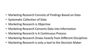 • Marketing Research Consists of Findings Based on Data
• Systematic Collection of Data
• Marketing Research is Objective
• Marketing Research Converts Data into Information
• Marketing Research is A Continuous Process
• Marketing Research Draws heavily from Different Disciplines
• Marketing Research is only a tool to the Decision Maker
 
