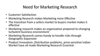 Need for Marketing Research
• Customer Satisfaction
• Marketing Research makes Marketing more Effective
• The transition from a sellers market to buyers market makes it
effective
• Marketing research makes an organization prepared to changing
turbulent business environment
• Marketing Research comes handy to handle risks through
Geographic Expansion
• Product Innovation ,Distribution problems, price-sensitive Indian
Market have all made Marketing Research Essential .
 