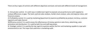 There are four types of controls with different objectives and tools and exist with different levels of management.
1) Annual plan control: It is with top or middle level mgmt to evaluate actual performance with targeted to
analyze differences or gaps. The tools used are sales analysis, market share analysis, sales and expense ratios, and
financial analysis.
2) Profitability control: It is used by marketing department to examine profitability by product, territory, customer
segment and trade channel.
3) Efficiency control: It is used to asses the effectiveness of money spend on sales force, advertising, sales
promotion and distribution. It is used by both line and staff executives.
4) Strategic control: It is used by the top mgmt to examine wether the firm and marketing capable to cope with
environment or not. The major tool used here is marketing audit.
 