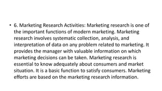 • 6. Marketing Research Activities: Marketing research is one of
the important functions of modern marketing. Marketing
research involves systematic collection, analysis, and
interpretation of data on any problem related to marketing. It
provides the manager with valuable information on which
marketing decisions can be taken. Marketing research is
essential to know adequately about consumers and market
situation. It is a basic function to satisfy consumers. Marketing
efforts are based on the marketing research information.
 