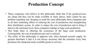 Production Concept
• Those companies who believe in this philosophy think that if the goods/services
are cheap and they can be made available at many places, there cannot be any
problem regarding sale. Keeping in mind the same philosophy these companies put
in all their marketing efforts in reducing the cost of production and strengthening
their distribution system. In order to reduce the cost of production and to bring it
down to the minimum level, these companies indulge in large scale production.
• This helps them in effecting the economics of the large scale production.
Consequently, the cost of production per unit is reduced.
• The utility of this philosophy is apparent only when demand exceeds supply. Its
greatest drawback is that it is not always necessary that the customer every time
purchases the cheapand easily available goods or services.
 