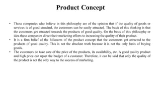 Product Concept
• Those companies who believe in this philosophy are of the opinion that if the quality of goods or
services is of good standard, the customers can be easily attracted. The basis of this thinking is that
the customers get attracted towards the products of good quality. On the basis of this philosophy or
idea these companies direct their marketing efforts to increasing the quality of their product.
• It is a firm belief of the followers of the product concept that the customers get attracted to the
products of good quality. This is not the absolute truth because it is not the only basis of buying
goods.
• The customers do take care of the price of the products, its availability, etc. A good quality product
and high price can upset the budget of a customer. Therefore, it can be said that only the quality of
the product is not the only way to the success of marketing.
 