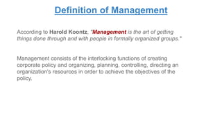 Definition of Management
According to Harold Koontz, "Management is the art of getting
things done through and with people in formally organized groups."
Management consists of the interlocking functions of creating
corporate policy and organizing, planning, controlling, directing an
organization's resources in order to achieve the objectives of the
policy.
 