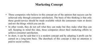 Marketing Concept
• Those companies who believe in this concept are of the opinion that success can be
achieved only through consumer satisfaction. The basis of this thinking is that only
those goods/service should be made available which the consumers want or desire
and not the things which you can do.
• In other words, they do not sell what they can make but they make what they can
sell. Keeping in mind this idea, these companies direct their marketing efforts to
achieve consumer satisfaction.
• In short, it can be said that it is a modern concept and by adopting it profit can be
earned on a long-term basis. The drawback of this concept is that no attention is
paid to social welfare.
 