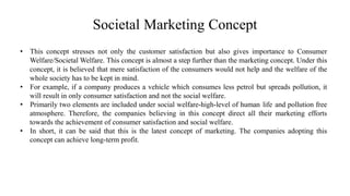 Societal Marketing Concept
• This concept stresses not only the customer satisfaction but also gives importance to Consumer
Welfare/Societal Welfare. This concept is almost a step further than the marketing concept. Under this
concept, it is believed that mere satisfaction of the consumers would not help and the welfare of the
whole society has to be kept in mind.
• For example, if a company produces a vehicle which consumes less petrol but spreads pollution, it
will result in only consumer satisfaction and not the social welfare.
• Primarily two elements are included under social welfare-high-level of human life and pollution free
atmosphere. Therefore, the companies believing in this concept direct all their marketing efforts
towards the achievement of consumer satisfaction and social welfare.
• In short, it can be said that this is the latest concept of marketing. The companies adopting this
concept can achieve long-term profit.
 