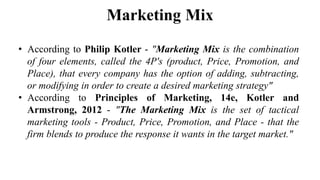 Marketing Mix
• According to Philip Kotler - "Marketing Mix is the combination
of four elements, called the 4P's (product, Price, Promotion, and
Place), that every company has the option of adding, subtracting,
or modifying in order to create a desired marketing strategy"
• According to Principles of Marketing, 14e, Kotler and
Armstrong, 2012 - "The Marketing Mix is the set of tactical
marketing tools - Product, Price, Promotion, and Place - that the
firm blends to produce the response it wants in the target market."
 