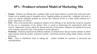 4P's - Producer-oriented Model of Marketing Mix
 Product - Products are offerings that a marketer offers to the target audience to satisfy their needs and wants.
Product can be tangible good or intangible service. Tangible products are goods like - cellphone, television, or
motor car, whereas intangible products are services like- financial service in a bank, health treatment by a
doctor, legal advice of a lawyer.
 Price - Price is the amount that is charged by marketer of his offerings or the amount that is paid by consumer
for the use or consumption of the product. Price is crucial in determining the organization's profit and
survival. Adjustments in price affects the demand and sales of the product. Marketers are required to be aware
of the customer perceived value of the product to set the right price.
 Promotion - Promotion represents the different methods of communication that are used by marketer to inform
target audience about the product. promotion includes - advertising, personal selling, public relation, and sales
promotion.
 Place - Place or distribution refers to making the product available for customers at convenient and
accessible places
 
