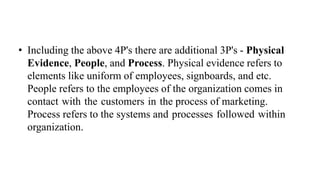 • Including the above 4P's there are additional 3P's - Physical
Evidence, People, and Process. Physical evidence refers to
elements like uniform of employees, signboards, and etc.
People refers to the employees of the organization comes in
contact with the customers in the process of marketing.
Process refers to the systems and processes followed within
organization.
 