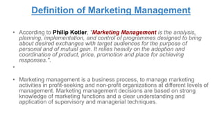 Definition of Marketing Management
• According to Philip Kotler, "Marketing Management is the analysis,
planning, implementation, and control of programmes designed to bring
about desired exchanges with target audiences for the purpose of
personal and of mutual gain. It relies heavily on the adoption and
coordination of product, price, promotion and place for achieving
responses.".
•
• Marketing management is a business process, to manage marketing
activities in profit-seeking and non-profit organizations at different levels of
management. Marketing management decisions are based on strong
knowledge of marketing functions and a clear understanding and
application of supervisory and managerial techniques.
 