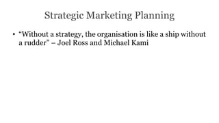 Strategic Marketing Planning
• “Without a strategy, the organisation is like a ship without
a rudder” – Joel Ross and Michael Kami
 