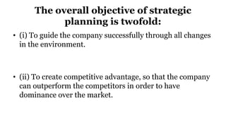 The overall objective of strategic
planning is twofold:
• (i) To guide the company successfully through all changes
in the environment.
• (ii) To create competitive advantage, so that the company
can outperform the competitors in order to have
dominance over the market.
 