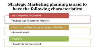 Strategic Marketing planning is said to
have the following characteristics:
• Involves Huge Allocation of Resources
Top Management Involvement
• Future-Oriented
Impact on Long-Term Survival and Success of the Firm
• Sensitive to the Environment
Irreversible
 