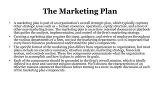 The Marketing Plan
• A marketing plan is part of an organization’s overall strategic plan, which typically captures
other strategic areas such as – human resources, operations, equity structure, and a host of
other non-marketing items. The marketing plan is an action- oriented document or playbook
that guides the analysis, implementation, and control of the firm’s marketing strategy.
• Creating a marketing plan requires the input, guidance, and review of employees throughout
the various departments of a firm, not just the marketing department, so it is important that
every future business professional understand the plan’s components.
• The specific format of the marketing plan differs from organization to organization, but most
plans include an executive summary, situation analysis, marketing strategy, financials
section, and controls section. These five components communicate what the organization
desires to accomplish and how it plans to achieve its goals.
• Each of the components should be grounded in the firm’s overall mission, which is ideally
defined in a clear and succinct mission statement. We’ll discuss the characteristics of an
effective mission statement that follows before turning to a more in-depth discussion of each
of the marketing plan components.
 