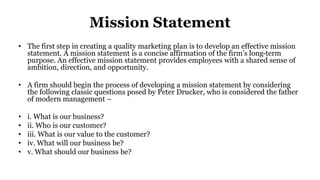 Mission Statement
• The first step in creating a quality marketing plan is to develop an effective mission
statement. A mission statement is a concise affirmation of the firm’s long-term
purpose. An effective mission statement provides employees with a shared sense of
ambition, direction, and opportunity.
• A firm should begin the process of developing a mission statement by considering
the following classic questions posed by Peter Drucker, who is considered the father
of modern management –
• i. What is our business?
• ii. Who is our customer?
• iii. What is our value to the customer?
• iv. What will our business be?
• v. What should our business be?
 