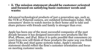 • ii. The mission statement should be customer oriented
and focused on satisfying basic customer needs and
wants:
Advanced technological products of just a generation ago, such as
the VCR or Polaroid camera, are outdated technologies today. Still,
consumers’ desire to watch movies in their home and to take and
share pictures with friends and family is stronger than ever.
Apple has been one of the most successful companies of the past
decade because it has designed innovative new products like the
iPod, iPhone, and iPad. Since it is quite possible that consumers 20
years from now will think of these products the same way you think
about VCRs and Atari game systems today, Apple’s mission
statement should reflect the firm’s customer orientation and focus
on meeting customer needs.
 