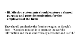 • iii. Mission statements should capture a shared
purpose and provide motivation for the
employees of the firm:
They should emphasize the firm’s strengths, as Google’s
does – “Google’s mission is to organize the world’s
information and make it universally accessible and useful.”
 