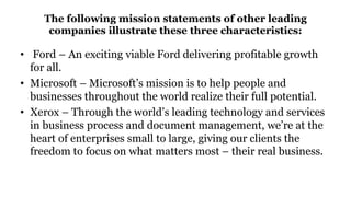 The following mission statements of other leading
companies illustrate these three characteristics:
• Ford – An exciting viable Ford delivering profitable growth
for all.
• Microsoft – Microsoft’s mission is to help people and
businesses throughout the world realize their full potential.
• Xerox – Through the world’s leading technology and services
in business process and document management, we’re at the
heart of enterprises small to large, giving our clients the
freedom to focus on what matters most – their real business.
 