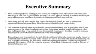 Executive Summary
• Once you have graduated and begun your career, you will likely come into contact with senior level
executives at your firm in casual places, such as – the break room or elevator. When they ask what you
are working on, you won’t have 20 minutes to discuss yourself and your projects.
• More likely, you will have time for only a short elevator pitch, which is a one- to two-minute
opportunity to market yourself and share the main points of the work you are doing.
• The executive summary serves as the elevator pitch for the marketing plan. It provides a one- to two-
page synopsis of the marketing plan’s main points. In the same way that you should put great effort
into making sure that every second of your elevator pitch counts, every line of an executive summary
should convey the most valuable information of the marketing plan.
• Depending on your organization’s size and objectives, the marketing plan you create may be viewed by
dozens or even hundreds of people. Some will take the time to read each line, but most are looking for a
way to quickly understand the basic ideas and strategies behind your plan. The executive summary
provides this resource. While the executive summary is listed first, firms should complete this part of
the marketing plan last.
 