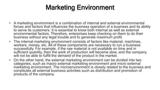 Marketing Environment
• A marketing environment is a combination of internal and external environmental
forces and factors that influences the business operation of a business and its ability
to serve its customers. It is essential to know both internal as well as external
environmental factors. Therefore, enterprises keep checking on them to do their
business without any legal trouble and to generate maximum profit.
• The internal marketing environment consists of factors like material, machines,
workers, money, etc. All of these components are necessary to run a business
successfully. For example, if the raw material is not available on time and in
sufficient quantity, then the work of production will become slow, and the company
will not be able to fulfill the demand of the product in the market.
• On the other hand, the external marketing environment can be divided into two
categories, such as macro external marketing environment and micro external
marketing environment. The microenvironment is closely related to the business and
constitutes all external business activities such as distribution and promotion of
products of the company.
 