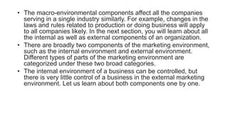 • The macro-environmental components affect all the companies
serving in a single industry similarly. For example, changes in the
laws and rules related to production or doing business will apply
to all companies likely. In the next section, you will learn about all
the internal as well as external components of an organization.
• There are broadly two components of the marketing environment,
such as the internal environment and external environment.
Different types of parts of the marketing environment are
categorized under these two broad categories.
• The internal environment of a business can be controlled, but
there is very little control of a business in the external marketing
environment. Let us learn about both components one by one.
 