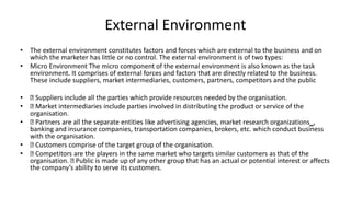 External Environment
• The external environment constitutes factors and forces which are external to the business and on
which the marketer has little or no control. The external environment is of two types:
• Micro Environment The micro component of the external environment is also known as the task
environment. It comprises of external forces and factors that are directly related to the business.
These include suppliers, market intermediaries, customers, partners, competitors and the public
• Suppliers include all the parties which provide resources needed by the organisation.
• Market intermediaries include parties involved in distributing the product or service of the
organisation.
• Partners are all the separate entities like advertising agencies, market research organizations‗,
banking and insurance companies, transportation companies, brokers, etc. which conduct business
with the organisation.
• Customers comprise of the target group of the organisation.
• Competitors are the players in the same market who targets similar customers as that of the
organisation. Public is made up of any other group that has an actual or potential interest or affects
the company’s ability to serve its customers.
 